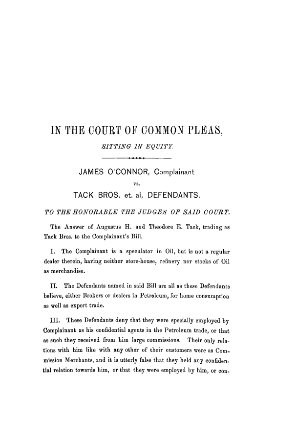 handle is hein.trials/adkh0001 and id is 1 raw text is: IN THE COURT OF COMMON PLEAS,
SITTING IN EQUITY
JAMES O'CONNOR, Complainant
VS.
TACK BROS. et. al, DEFENDANTS.
TO TIlE HONORABLE THE JUDGES OF SAID COURT.
The Answer of Augustus H. and Theodore E. Tack, trading as
Tack Bros. to the Complainant's Bill.
I. The Complainant is a speculator in Oil, but is not a regular
dealer therein, having neither store-house, refinery nor stocks of Oil
as merchandise.
I. The Defendants named in said Bill are all as these Defendants
believe, either Brokers or dealers in Petroleum, for home consumption
as well as export trade.
III. These Defendants deny that they were specially employed by
Complainant as his confidential agents in the Petroleum trade, or that
as such they received from him large commissions. Their only rela-
tions with him like with any other of their customers were as Com-
mission Merchants, and it is utterly false that they held any confiden-
tial relation towards him, or that they were employed by him, or con-


