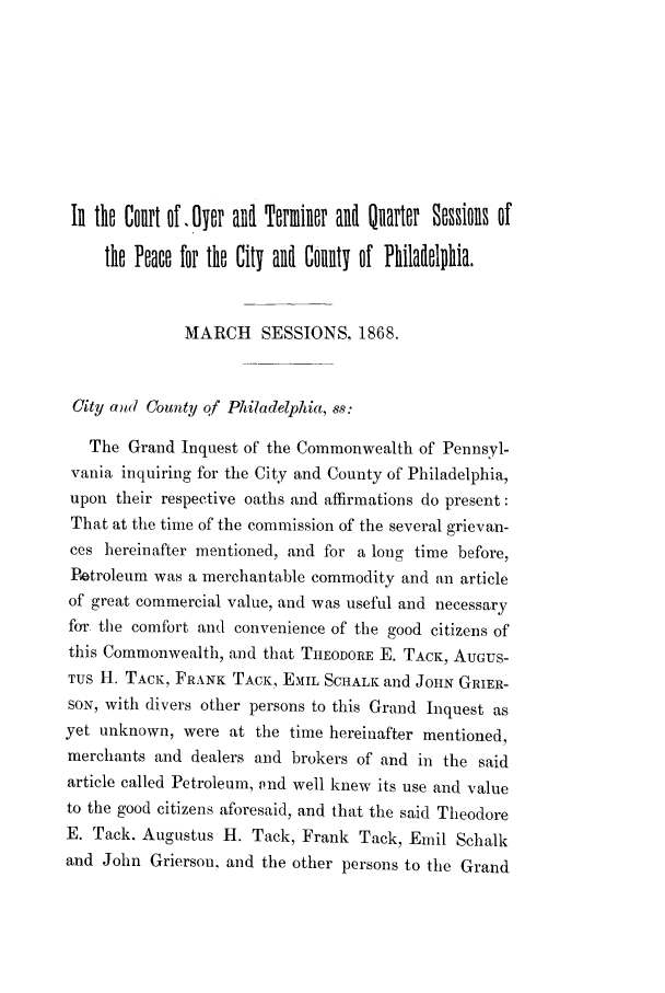 handle is hein.trials/adkj0001 and id is 1 raw text is: IR tho Court of. Oyor and Torminor and1 Quartor Sossions of
tho Pono for tho City and Colnlt of Philadollihia.
MARCH SESSIONS, 1868.
City and County qf Philadelphia, ss:
The Grand Inquest of the Commonwealth of Pennsyl-
vania inquiring for the City and County of Philadelphia,
upon their respective oaths and affirmations do present:
That at the time of the commission of the several grievan-
ces hereinafter mentioned, and for a long time before,
Petroleum was a merchantable commodity and an article
of great commercial value, and was useful and necessary
for. the comfort and convenience of the good citizens of
this Commonwealth, and that THEODORE E. TACK, AUGUS-
TUS I . TACK, FRANK TACK, EMIL SCHALK and JOHN GRIER-
SON, with divers other persons to this Grand Inquest as
yet unknown, were at the time hereinafter mentioned,
merchants and dealers and brokers of and in the said
article called Petroleum, 9nd well knew its use and value
to the good citizens aforesaid, and that the said Theodore
E. Tack. Augustus H. Tack, Frank Tack, Emil Schalk
and John Grierson, and the other persons to the Grand



