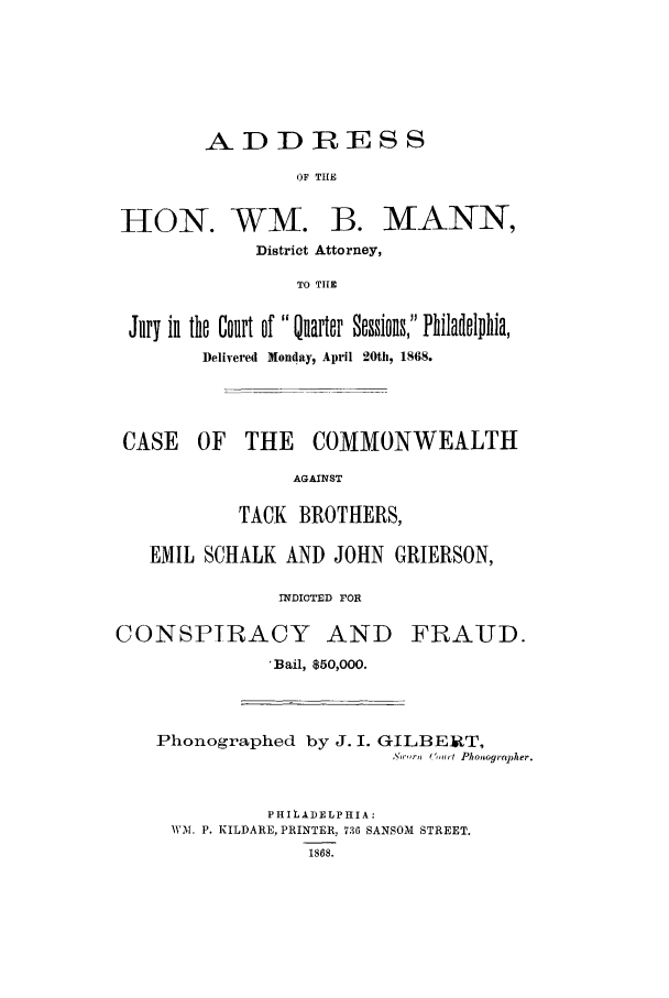 handle is hein.trials/adkn0001 and id is 1 raw text is: -ADDIESS
OF THE

HON.

WM. B. MANN,

District Attorney,
TO TIE
Jury in the Court of Ularer Sessions, Philalelphia,
Delivered Monday, April 20th, 1868.

CASE OF THE COMMONWEALTH
AGAINST
TACK BROTHERS,
EMIL SCHALK AND JOHN GRIERSON,
INDICTED rOR

CONSPIRACY AND

FRAUD.

*Bail, $50,000.

Phonographed by J. I. GILBERT,
N,' ,,ri 0',,it Phonographer.
PHILADELPHIA:
WM. P. KILDARE, PRINTER, 736 SANSOM STREET.
1868.



