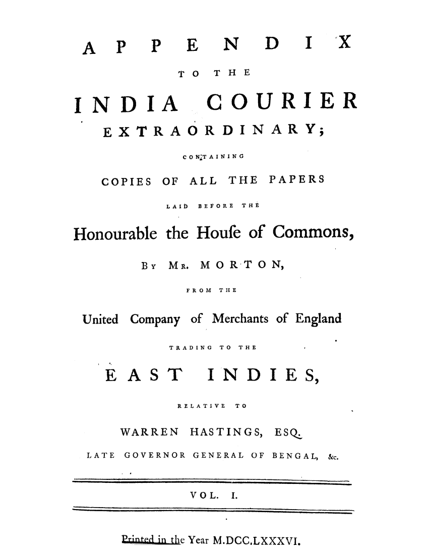 handle is hein.trials/adko0001 and id is 1 raw text is: N

TO  THE

INDIA

C

OURIER

EX TRA O R D I N AR Y;
C 0 N T A I X I N 0

COPIES OF ALL

THE PAPERS

LAID  BEFORE  THE

Honourable the Houfe

of Commons,

By MR. M O RT O N,
FROM  THE
United Company of Merchants of England
TRADING  TO  THE

E AS

T

RELATIVE  TO

WARREN HASTINGS,
LATE GOVERNOR GENERAL OF

ESQ.

BENGAL,

VOL. I.

PrinItdi 1-ffe Year M.DCC.LXXXVI.

A

D

INDIE


