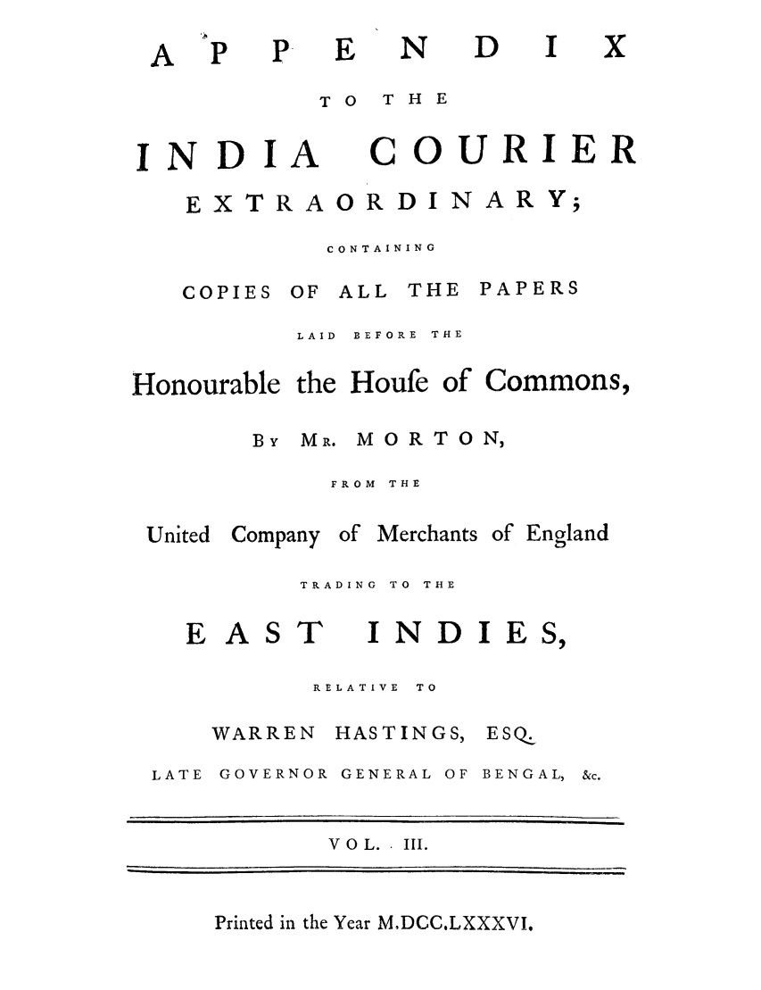 handle is hein.trials/adko0003 and id is 1 raw text is: N

TO  THE

INDIA

COURIER

CONTAINING

COPIES

OF ALL THE PAPERS

LAID  BEFORE  THE

Honourable the Houfe of

BY MR. M OR TO N,
FROM THE

United Company

of Merchants

of England

TRADING  TO  THE

E AS

T

INDI

RELATIVE  TO

WARREN

HASTINGS,

LATE GOVERNOR GENERAL OF

BENGAL,

V 0 L.. III.

Printed in the Year MDCC.LXXXVI.

A

D

x

EXTRAORDIN

ARY;

Commons,

E S,

ESQ


