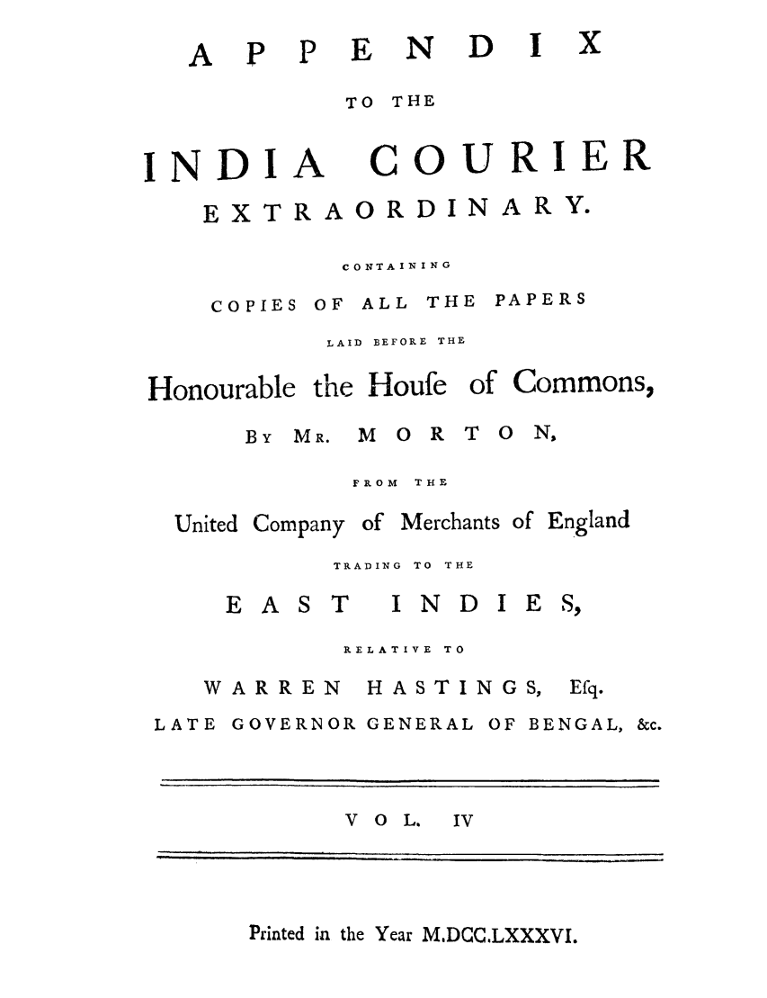 handle is hein.trials/adko0004 and id is 1 raw text is: AP P

N D

TO THE

INDI

A

COURIER

EXTRAORDINARY.
CONTAINING
COPIES OF ALL THE PAPERS
LAID  BEFORE THE

Honourable the Houfe of

BY MR. M 0 R

Commons,

T O  NS

FROM THE

United Company

of Merchants of England

TRADING  TO  THE

EAST

INDIES,

RELATIVE TO

WARREN

HASTINGS,

LATE GOVERNOR GENERAL OF BENGAL, &c.
V o L. IV

Printed in the Year MDCCLXXXVI.

x

Efq.


