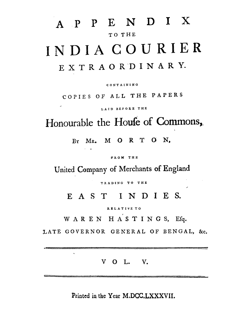 handle is hein.trials/adko0005 and id is 1 raw text is: AP P

E ND I

TO THE

INDI

A

COURIE R

CONTAINING

,COPIES OF ALL THE

PAPERS

LAID BEFORE THE
Honourable the Houfe of Commons,.
BYM.    MORT        ON,
-FROM  THE
United Company of Merchants of England
TRAD'ING  TO  THE

EAST

I N D I

RELATI VE TO

WAR EN
,LATE GOVERNOR

HASTINGS,

Efq.

GENERAL OF BENGAL,

VO0L. V

Printed in the Year M.DCC.LXXXVII.

x

E X T R A 0 R'D I N

ARY.

E S.

&c.


