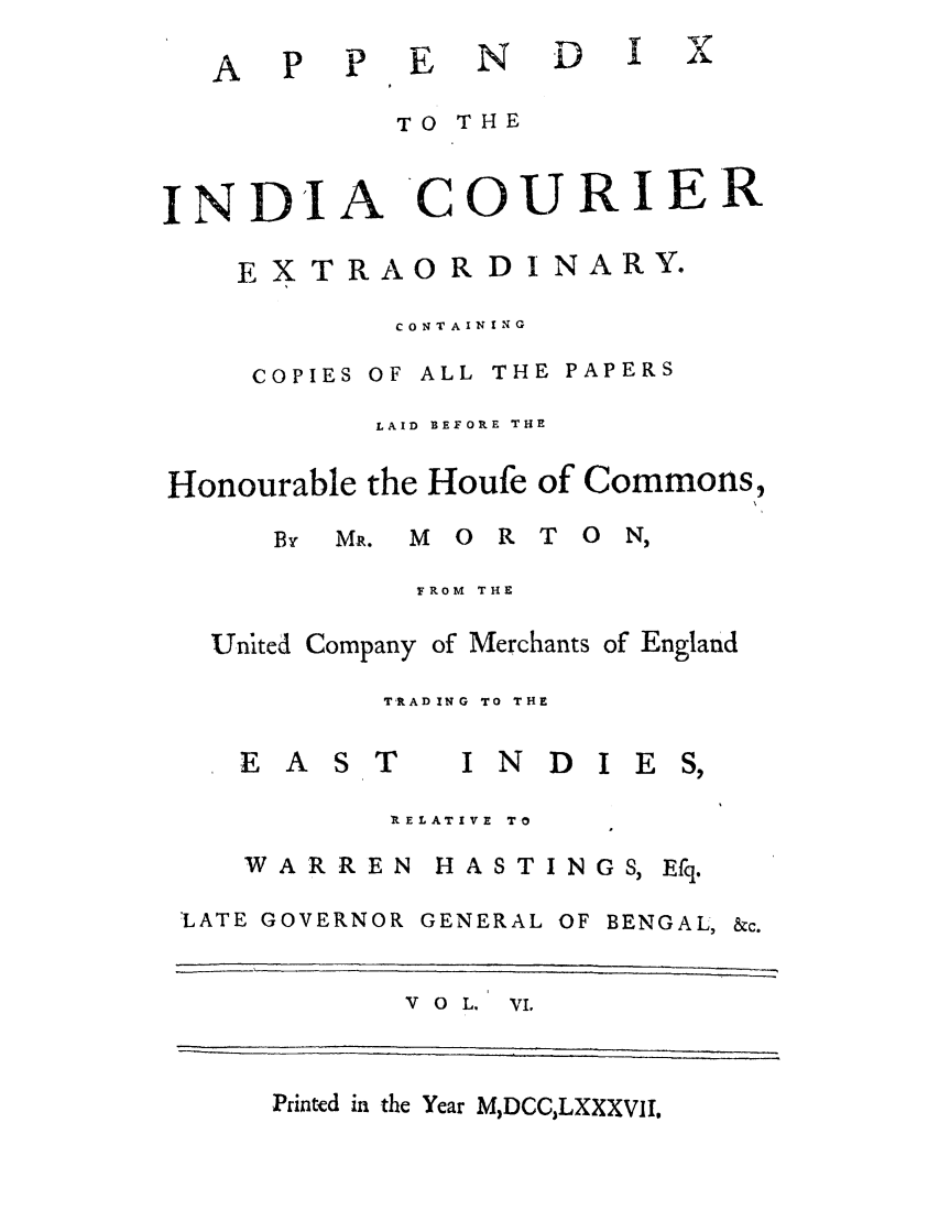 handle is hein.trials/adko0006 and id is 1 raw text is: A   P E N D I

TO THE
INDIA COURIER
EXTRAORDI NARY.
CONTAINING
COPIES OF ALL THE PAPERS
LAID  BEF ORE THE
Honourable the Houfe of Commons,
By MR. MORTON,
FROM THE
United Company of Merchants of England
TRADING TO THE

EAST

INDIES,

RELATIVE  TO
WARREN HASTINGS, Efq.
LATE GOVERNOR GENERAL OF BENGAL, &c.

V 0 L, VI,

Printed in the Year M,DCC,LXXXVII.


