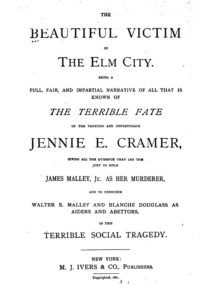 handle is hein.trials/adky0001 and id is 1 raw text is: THE

BEAUTIFUL VICTIM
OF
THE ELM CITY.
BEING A
FULL, FAIR, AND IMPARTIAL NARRATIVE OF ALL THAT IS
KNOWN OF
THE TERRIBLE FA TE
OF THE TRUSTING AND UNFORTUNATE

JENNIE E.

CRAMER.,

GIVING ALL THE EVIDENCE THAT LED TIIR
JURY TO HOLD
JAMES MALLEY, Jr. AS HER MURDERER,
AND TO DENOUNCE
WALTER E. MALLEYT AND BLANCHE DOUGLASS AS
AIDERS AND ABETTORS.
IN THIS
TERRIBLE     SOCIAL TRAGEDY.

NEW YORK:
M. J. IVERS & CO., PUBLISHERS
Copyrighted, MS8i.


