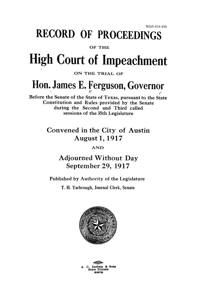 handle is hein.trials/adlk0001 and id is 1 raw text is: B213-318-35h
RECORD OF PROCEEDINGS
OF THE
High Court of Impeachment
ON THE TRIAL OF
Hon. James E. Ferguson, Governor
,   r                    /
Before the Senate of the State of Texas, pursuant to the State
Constitution and Rules provided by the Senate
during the Second and Third called
sessions of the 35th Legislature
Convened in the City of Austin
August 1, 1917
AND
Adjourned Without Day
September 29, 1917

Published by Authority of the Legislature
T. H. Yarbrough, Journal Clerk, Senate

A. C. Baldwin & Sons
State Printers
Austin


