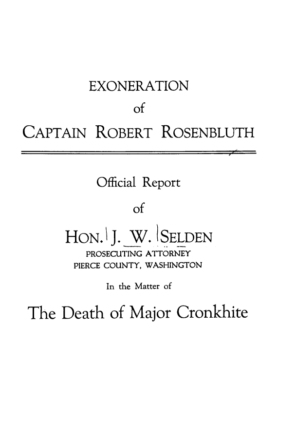 handle is hein.trials/adlw0001 and id is 1 raw text is: EXONERATION
of

CAPTAIN

ROBERT

ROSENBLUTH

Official Report
of

HON. J. W. I SELDEN
PROSECUTING ATTORNEY
PIERCE COUNTY, WASHINGTON
In the Matter of
The Death of Major Cronkhite


