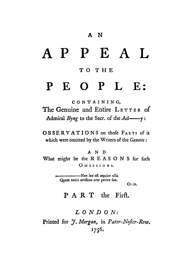 handle is hein.trials/adlx0001 and id is 1 raw text is: A N

AP

P

EAL

TO THE
PEOPLE:
CONTAINING,
The Genuine and Entire L E T T E R of
Admiral Byng to the Secr. of the.Ad---y:
OBSERVATIONS on thofe PARTS of it
which were omitted by the Writers of the Gazette:
AND
What might be the R E A S 0 N S for fuch

0  M IS S 1 0 NS.
-Nec lex eft ;equior ulla
Quam necis artifices arte perire fua.

OVID.

PART

the Firft.

LONDON:
Printed for 7. Morgan, in Pater-N/ler-Row.
1756.


