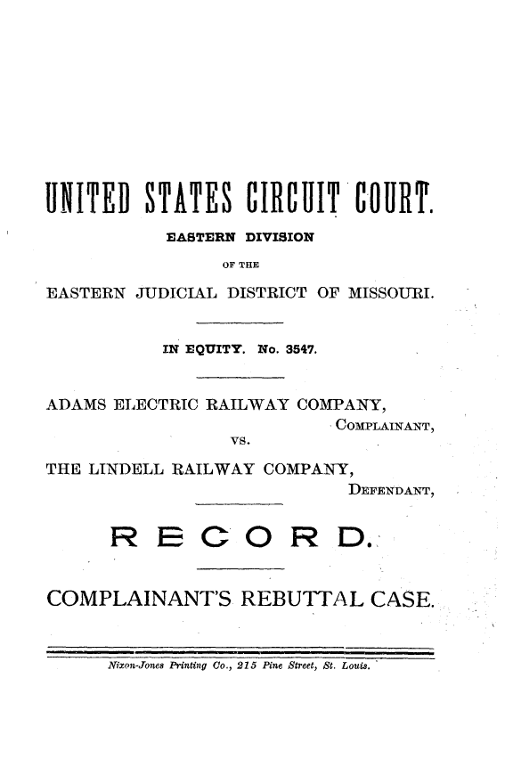 handle is hein.trials/admsrlco0001 and id is 1 raw text is: 












UNITED   STATES CIRCUIT COURT.

           EASTERN DIVISION
                 OF THE

EASTERN  JUDICIAL DISTRICT OF MISSOURI.


           IN EQUITY. No. 3547.


ADAMS ELECTRIC RAILWAY  COMPANY,
                           COMPLAINANT,
                 vs.

THE LINDELL RAILWAY  COMPANY,
                             DEFENDANT,


      R   E C OR D.



COMPLAINANT'S REBUTTAL CASE.



      Nixon-Jones Printing Co., 215 Pine Street, St. Louis.


