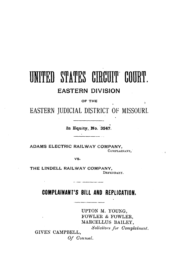 handle is hein.trials/admsrlco0002 and id is 1 raw text is: 














UNITED    STATES CIRCUIT       COURT.

         EASTERN DIVISION

                 OF THE

EASTERN  JUDICIAL DISTRICT OF MISSOURI.


            In Equity,.No. 3547.


ADAMS ELECTRIC RAILWAY COMPANY,
                          COMPLAINANT,
               vs.

THE LINDELL RAILWAY COMPANY,
                        DEFENDANT.



    COMPLAINANT'S BILL AND REPLICATION.


                 UPTON M. YOUNG,
                 FOWLER  & FOWLER,
                 MARCELLUS  BAILEY,
                    Solicitors for Complainant.
  GIVEN CAMPBELL,
             Of counse~l.


