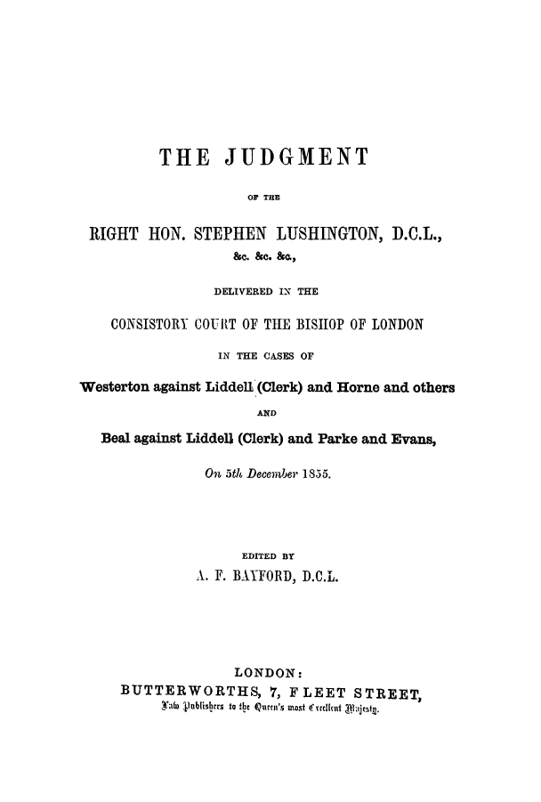 handle is hein.trials/adnj0001 and id is 1 raw text is: THE JUDGMENT
OF THE
RIGHT HON. STEPHEN ILUSHINGTON, D.C.IL.,
&c. &c. &a.,
DELIVERED IN TE
CONSISTORY COURtT OF TILE BIJSHOP OF LONDON
IN THE CASES OF
Westerton against Liddell (Clerk) and Horne and others
AND
Beal against Liddell (Clerk) and Parke and Evans,

On 5t6 December 18.55.
EDITED BY
X. F. BAYFORD, D.AIL.

LONDON:
BUTTERWORTHS, 7, FLEET STREET,
-Tato llublisfiro to th~e 4Qitiucns most 4ruicut albiln.


