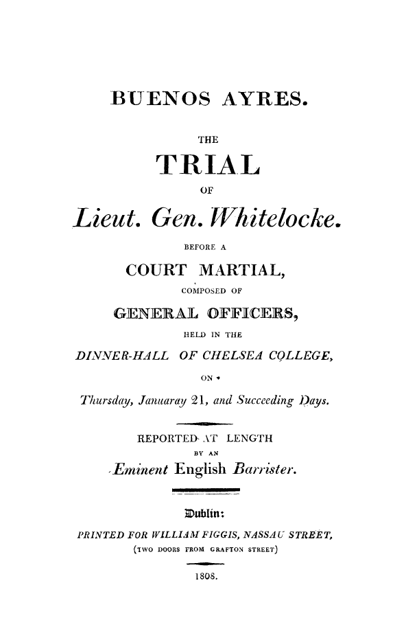 handle is hein.trials/adnn0001 and id is 1 raw text is: BUENOS

AYRES.

THE

TRIAL
OF

Lieut.

Gen. Whitelocke.

BEFORE A

COURT

MARTIAL,

COMPOSED OF
GENERAL OFFICERS,
HELD IN THE
DINNER-HALL OF CHELSEA COLLEGE,
ON '
Thursday, Januaray 21, and Succeeding )ays.

REPORTED- AT LENGTH
BY AN
-Eminent English Barrister.

Zublin:

PRINTED FOR WILLIAM FIGGIS, NASSAU STREET,
(TWO DOORS FROM GRAFTON STREET)

1808.


