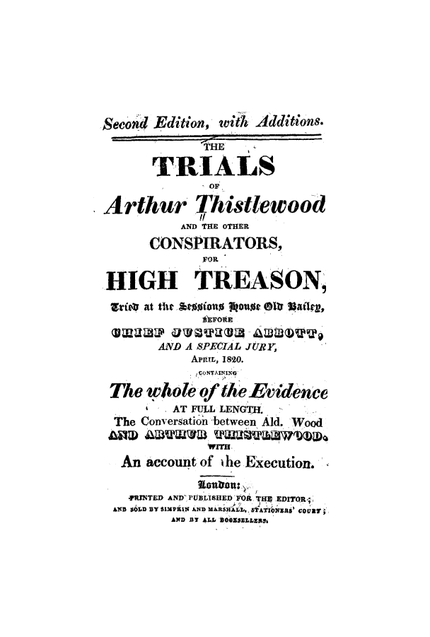 handle is hein.trials/adnx0001 and id is 1 raw text is: Second Edition, with Additions.
THE
TRIALS
OF,
Arthur Thistlewood
II
AND THE OTHER
CONSPIRATORS,
FOR
HIGH TREASON,
TrO at tlt Atiou pao#t OW l8aitle,
AND A SPECIAL JURY,
AprTL, 1820.
NTAININ~G
The w4ole of the Evidence
AT FULL LENGTH.
The Conversation between Ald. Wood
wrm.
An account of the Execution.
*RINTED AND- PUBLISHED FOR H! EDITQR;
AND SheD BY aSMPKiis AND MaSHAL 'id a cocar
AND BY AL.L 8eZzLsZSa


