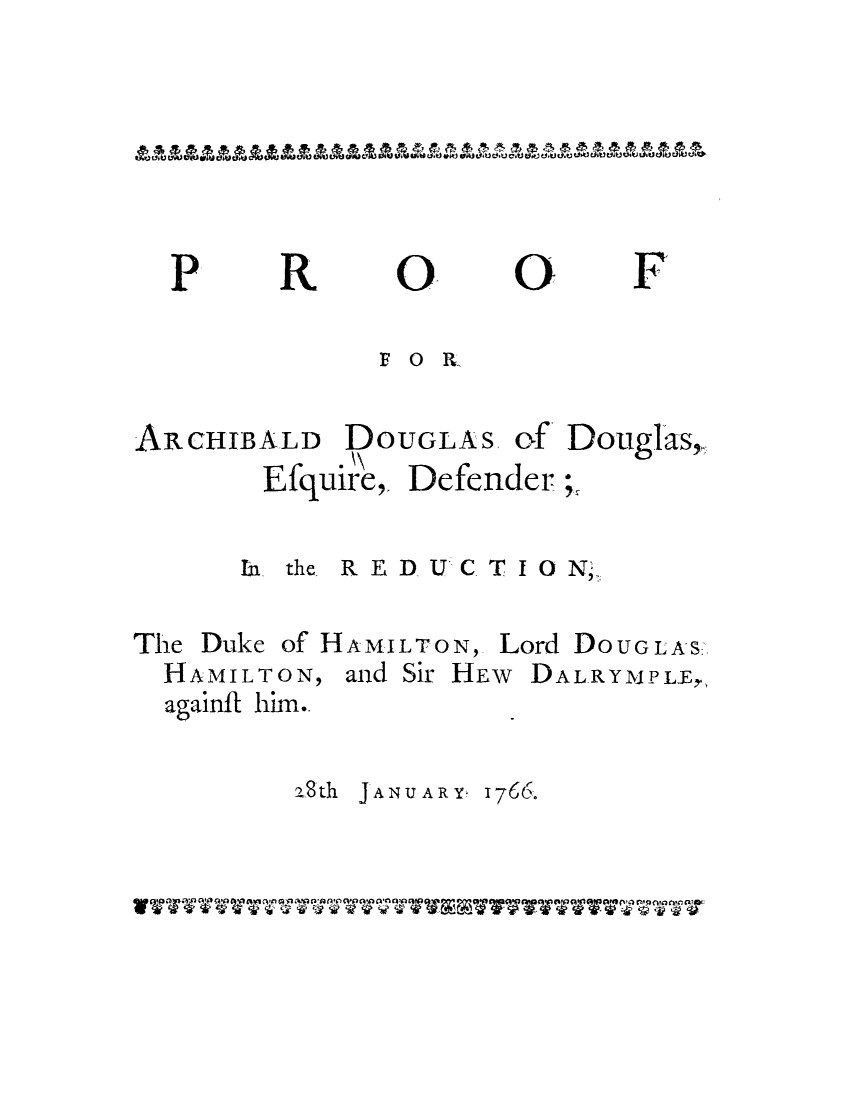 handle is hein.trials/adoh0001 and id is 1 raw text is: 0
FO R-

ALD DOUGLAS
Efquire, Defer

of Douglas,
der;.

In the REDUCTION;
The Duke of HAMILTON, Lord DoUGLAS
HAMILTON, and Sir HEW DALRYMPLE,
againft him..
a8th JAN UARY. 1766.

P

R

O

F

ARCHIB

AAAAAAAAAAAAAAAAAAAAAAAAAAAAAAAAAAA

V VVV V V V V TVTVTVV TVVVERVTVTVVVVVV T777



