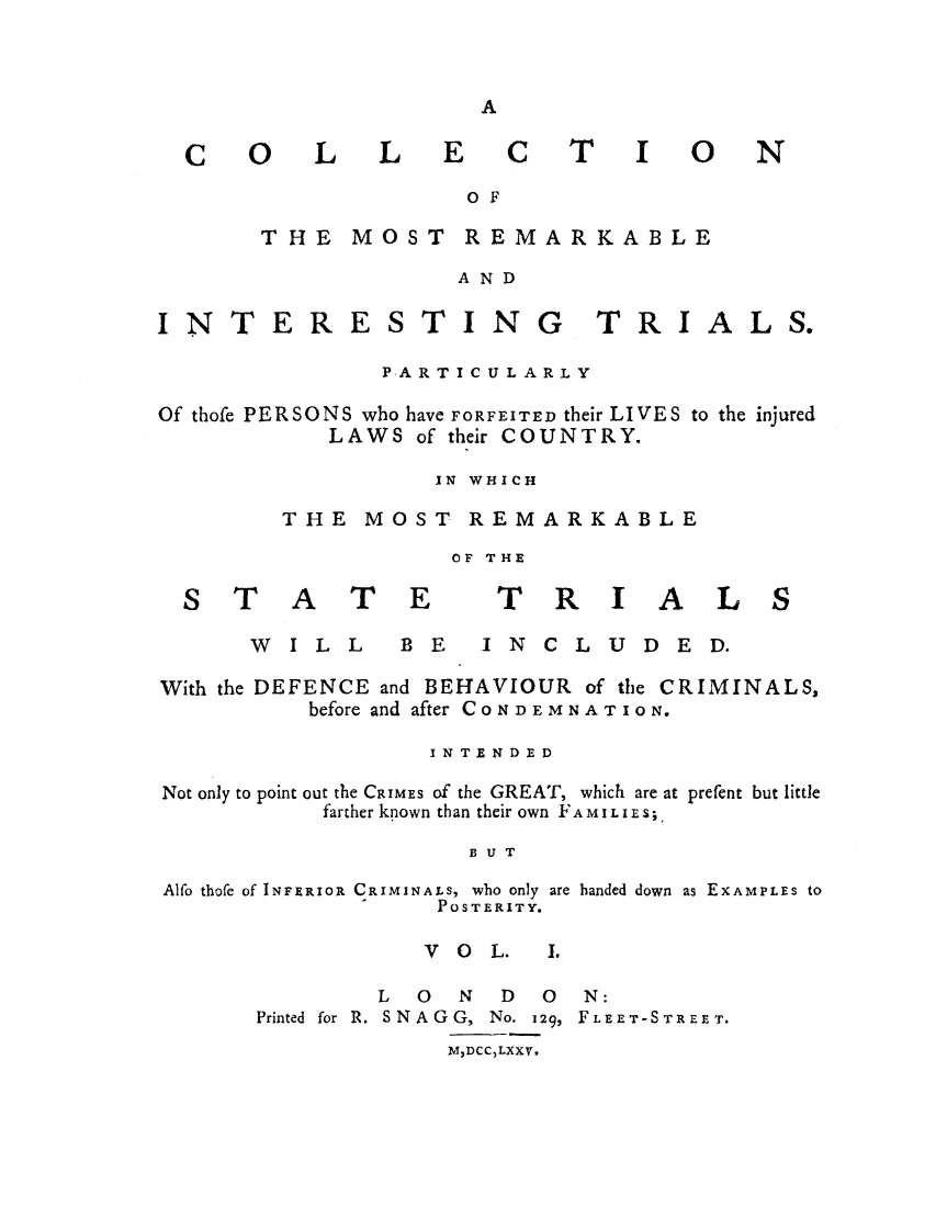 handle is hein.trials/adol0001 and id is 1 raw text is: A

CO

L  LEC

TIO

OF

THE MOST REMARKABLE
AND

INT

ERES

TIN

G

TRI

ALS.

PARTICULARLY
Of thofe PERSONS who have FORFEITED their LIVES to the injured
LAWS of their COUNTRY.
IN WHICH
THE MOST REMARKABLE
OF THE

ST A T E
WILL  B

TRIAL
E  INCLUDE D.

With the DEFENCE and BEHAVIOUR of the CRIMINALS,
before and after CONDEMNATION.
INTENDED
Not only to point out the CRIMES of the GREAT, which are at prefent but little
farther known than their own FAMILIES;
BUT
Alfo thofe of INFERIOR CRIMINALS, who only are banded down as EXAMPLES to
POSTERITY.

V O L.

L 0 N D 0 N:
Printed for R. SNAGG, No. 129, FLEET-STREET.
MDCCLXXV.

N

S

J.


