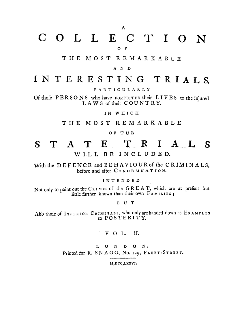 handle is hein.trials/adol0002 and id is 1 raw text is: A

CO

LL

ECT

I

ON

OF

THE MOST REMARKABLE
AND

IN TE RESTING

TRIALS.

PARTICULARLY
Of thofe P ER SO N S who have FORFEITED their L I V E S to the injured
LAWS of their COUNTRY.
IN WHICH
THE MOST REMARKABLE
OF TjE

ATE

TRIAL

WILL BE INCLUDED.
With the DEFENCE and BEHAVIOURof the CRIMINALS,
before and after CONDEMNATION.
INTENDED
Not only to point out the CRI MES Of the G R E A T, which are at prefent but
little farther known than their own FAMILIES ;
BUT
Alfo thofe of INFERIOR CRIMINALS, who onlyarehanded down as EXAMPLES
to POSTERITY.

/ V  O  L.

I.

L 0 N D 0 N:
Printed for R. SNAG G, No. 129, FLEET -STREE T.

M,DCC2LXXVI.

S

T

S


