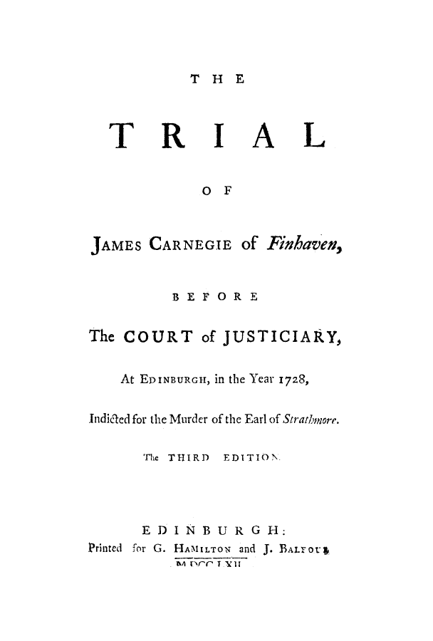 handle is hein.trials/adpc0001 and id is 1 raw text is: THE

TRIAL
OF
JAMES CARNEGIE of FhavevH,
BEFORE
The COURT of JUSTICIARY,
At EDINBURGH, il the Year 1728,
Indided for the Murder of the Earl of Stratbh ore.
The THIRD EDITION.
EDIN BUR G H:
Printed  for G. HAMILTON  and J. BALrOt&
t'A rxr TV II


