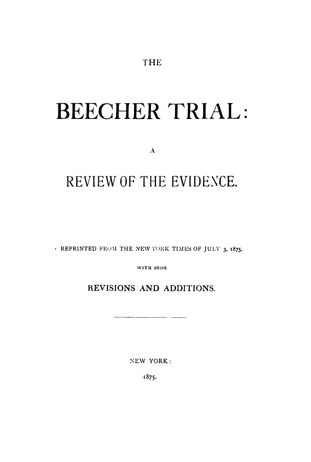 handle is hein.trials/adpj0001 and id is 1 raw text is: THE

BEECHER TRIAL:
A
REVIEW OF THE EVIDENCE.

REPRINTED FR I THE NEW YO RK TIMES OF JULY 3, 1875,
WITH SOME
REVISIONS AND ADDITIONS.

NEW YORK:

-1875-



