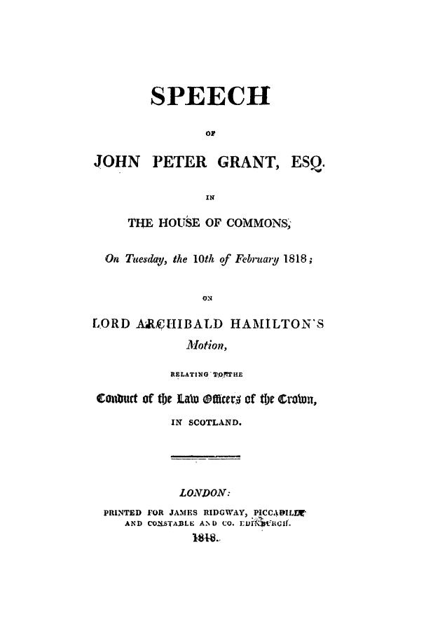 handle is hein.trials/adpn0001 and id is 1 raw text is: SPEECH
or
JOHN PETER GRANT, ESQ.
IN
THE HOUSE OF COMMONS,
On Tuesday, the 10th of February 1818;
ON
L.ORD ARCHIBALD HAMILTON'S
Motion,
RELATING T9,0!THE
Contut of th)e ialu Mofe of tMe Croten,
IN SCOTLAND.

LONDON:
PRINTED FOR JAMES RIDGWAY, PICCAILD'
AND CO.MSALE AN D Co. VrGflicif.


