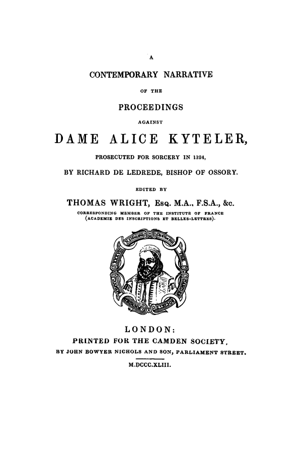 handle is hein.trials/adpo0001 and id is 1 raw text is: A
CONTEMPORARY NARRATIVE
OF THE
PROCEEDINGS
AGAINST
DAME ALICE KYTELER,
PROSECUTED FOR SORCERY IN 1324,
BY RICHARD DE LEDREDE, BISHOP OF OSSORY.
EDITED BY
THOMAS WRIGHT, ESQ. M.A., F.S.A., &c.
CORRESPONDING MEMBER OF THE INSTITUTE OF FRANCE
(ACADEMIE DES INSCRIPTIONS ET BELLES-LETTRES).
LONDON:
PRINTED FOR THE CAMDEN SOCIETY,
BY JOHN BOWYER NICHOLS AND SON, PARLIAMENT STREET.
M.DCCC.XLIII.


