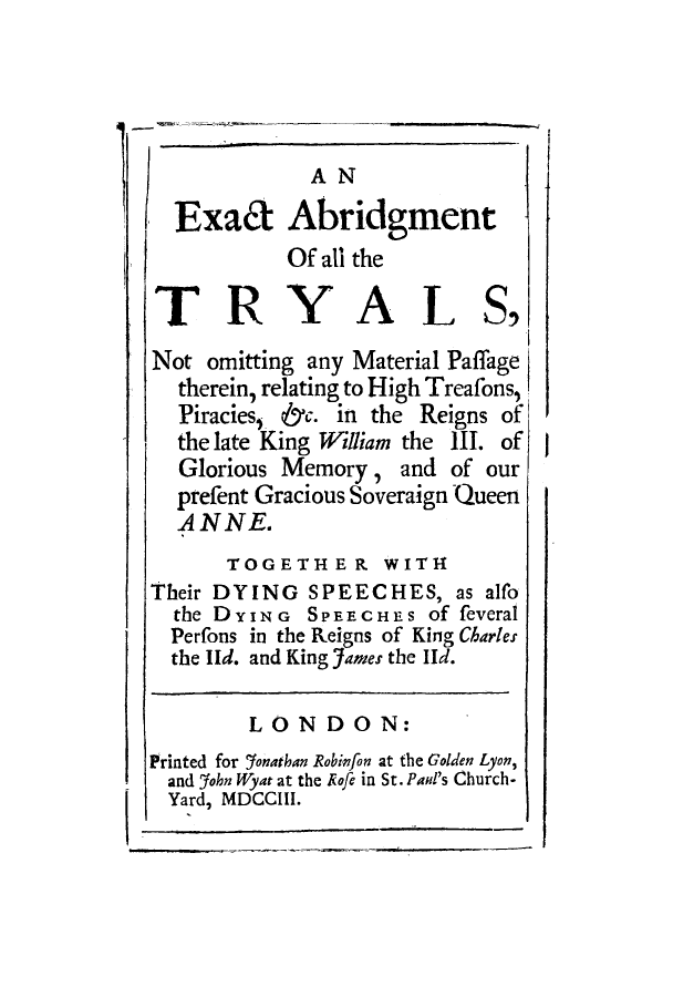 handle is hein.trials/adqf0001 and id is 1 raw text is: A N
-Exaa Abridgment
Of all the
T RY AL S,
Not omitting any Material Paffage
therein, relating to High Treafons,
Piracies,, &C. in the Reigns of
the late King William the 111. of
Glorious Memory , and of our
prefent Gracious Soveraign Queen
ANNE.
TOGETHER WITH
Their DYING SPEECHES, as alfo
the DYING SPFEEcHE-S of feveral
Perfons in the Reigns of King Charles
the Ild, and King 5tames the lId .
LO0N DO0N:
Printed for 95%nathan Robhnfon at the Golden Lyon,
and ?fohn Wyat at the Rofe in St. Paid's Church-
Yard, MDCCLII.


