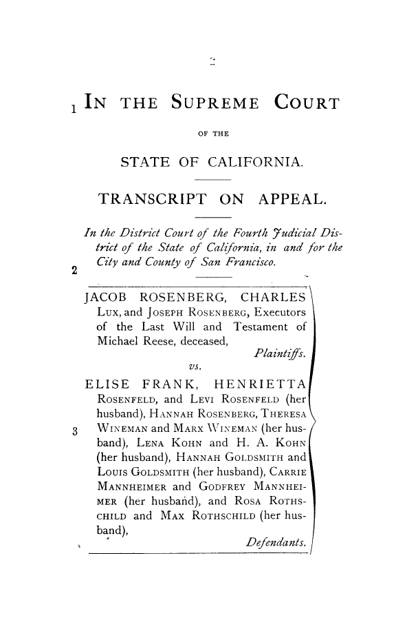 handle is hein.trials/adqs0001 and id is 1 raw text is: IN THE SUPREME COURT
OF THE
STATE OF CALIFORNIA.
TRANSCRIPT ON APPEAL.
In the District Court of the Fourth _7udicial Dis-
trict of the State of California, in and -for the
2   City and County of San Francisco.
JACOB ROSENBERG, CHARLES
Lux, and JOSEPH ROSENBERG, Executors
of the Last Will and Testament of
Michael Reese, deceased,
Pla intijffs.
VS.
ELISE FRANK, HENRIETTA
ROSENFELD, and LEVI ROSENFELD (her
husband), HANNAH ROSEN BERG, THERESA
3   WINEMAN and MARX WINEMAN (her hus-
band), LENA KOHN and H. A. KOHN
(her husband), HANNAH GOLDSMIITH and
Louis GOLDSMITH (her husband), CARRIE
MANNHEIMER and GODFREY MANNHEI-
MER (her husbafid), and ROSA RoTHS-
CHILD and MAX ROTHSCHILD (her hus-
bad)                      Defendants.


