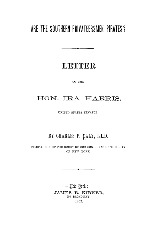handle is hein.trials/adqt0001 and id is 1 raw text is: ARE THE SOUTHERN PRIVATEERSM[N PIRATES?
LETTER
TO THE
HON. IRA HARRIS,
UNITED STATES SENATOR.
BY CHARLES P. DALY, L.L.D.
FIRST JUDGE OF THE COURT OF COMMON PLEAS OF THE CITY
OF NEW YORK.
JAMES 1B. KIRKER,
599 BROADWAY.
1862.


