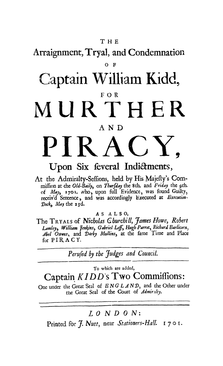 handle is hein.trials/adrz0001 and id is 1 raw text is: THE

Arraignment, Tryal, and Condemnation
OF
Captain William Kidd,
FOR
MURTHER
AND
PIRACY.,
Upon Six feveral Indiaments,
At the Admiralty-Seffions, held by His Majefty's Com-
miffion at  the Old-Baily, on Thurfday the 8th. and Friday the 9th.
of Ma,  701. who, upon full Evidence, was found Guilty,
receiv'd Sentence, and was accordingly Executed at Execution-
Dock, May the 23d.
AS ALSO,
The TRYALS of Nicholas Gburcbill, ames Howe, Robert
Lamley, William 7enjins, Gabriel LofJ Hugh Parrot, Richard Barlicorn,
Abel Owens, and Darby Mullins, at the fame Time and Place
for PIRAC Y.
Perufed by the Judges and Council.
To which are added,
Captain KID D's Two Commiffions:
One under the Great Seal of E N G L A N D, and the Other under
the Great Seal of the Court of Admirity.
L 0 ND 0 N:
Printed for J. Nutt, near Stationers-Ha I. i 7 o i.


