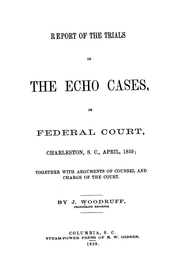 handle is hein.trials/adsk0001 and id is 1 raw text is: REPORT OF THE TRIALS
IN
THE ECHO CASES,
IN

FEDERAL COURT,
CHARLESTON, S. C., APRIL, 1859;
TOGETHER WITH ARGUMENTS OF COUNSEL AND
CHARGE OF THE COURT.
BY J. WOODRUFF,
PHONOGRAPH REPORTER.
COLUMBIA, S. C.
STEAM-POWER PRESS OF R. W. GIBBES.
1859.


