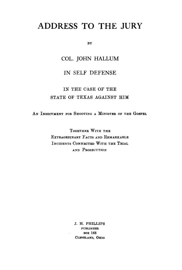 handle is hein.trials/advb0001 and id is 1 raw text is: ADDRESS TO THE JURY
BY
COL. JOHN HALLUM
IN SELF DEFENSE
IN THE CASE OF THE
STATE OF TEXAS AGAINST HIM
AN INDICTMENT FOR SHOOTING A MINISTER OF THE GOSPEL
TOGETHER WITH THE
EXTRAORDINARY FACTS AND REMARKABLE
INCIDENTS CONNECTED WITH THE TRIAL
AND PROSECUTION
J. H. PHILLIPS
PUBLISHER
BOX 168
CLEVELAND, OHIO


