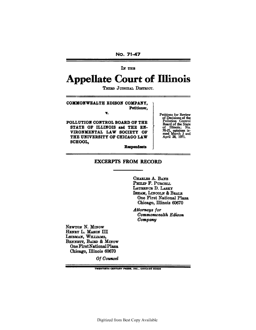 handle is hein.trials/advr0001 and id is 1 raw text is: No. 71-47
IN THE
Appellate Court of Illinois
THIR JuDIoL DISTRIOT.
COMMONWEALTH EDISON COMPANY,
Petitioner,
Petitions for Review
of Decisions of the
Pollution Control
POLLUTION CONTROL BOARD OF THE           Board of the State
STATE OF ILLINOIS and THE EN-          of Illinois; No.
70-21  opiion  is-
VIRONMENTAL LAW      SOCIETY OF       sued Marc3s-and
THE UNIVERSITY OF CHICAGO LAW April 28, 1971.
SCHOOL,
Respondents
EXCERPTS FROM RECORD
CNEWTOs A. BIN
Pm   F. PuMaouI
L~umrmw D. LiAsY
IBNE, LAcoR & BAN
One First National Plaza
Chicago,Illinois 60670
Attorwegs for
Commowealth Edisoo
Compatisj
NzwToNq N. MINOW
HLvRa L. Mawo D.M
LEIBmAN, WULWms,
BENIsTTx LB                 &               BMow
One First National Plaza
Chicago, Illinois 60670
Of Cou.sel
TWENTIETH CENTURY PRESS. INC., CHICAGO 60606

Digitized from Best Copy Available


