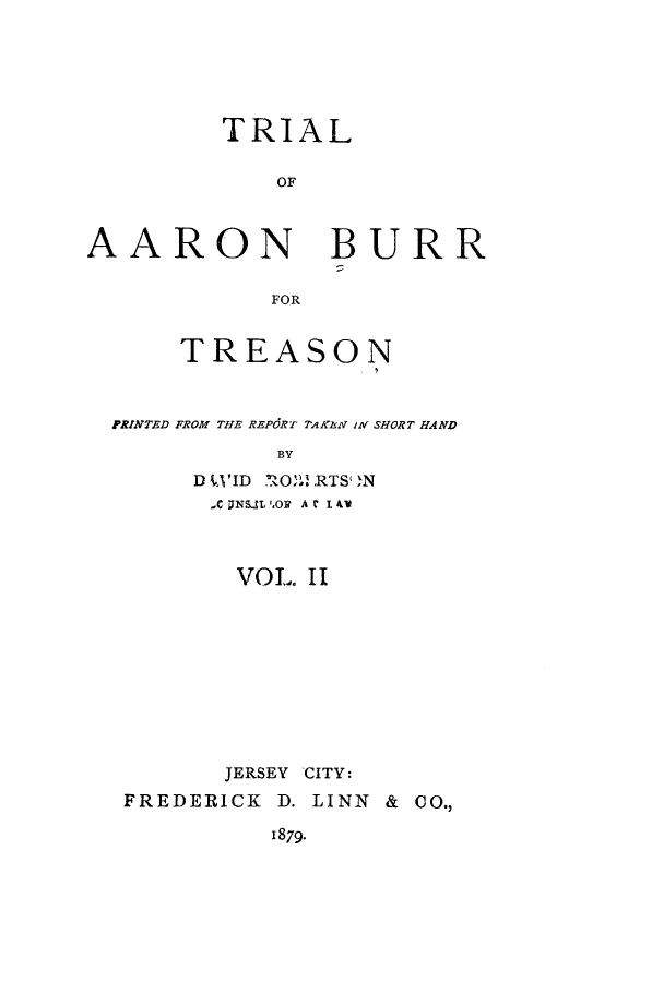 handle is hein.trials/adzz0005 and id is 1 raw text is: TRIAL
OF

AARON

BURR

FOR

TREASON
PRINTED FROM THE REPORT TAKEN IN SHORT HAND
BY
D L'ID   ! RTS ,N

,C UNSIL ,O1? A C I 4V
VOL II
JERSEY CITY:
FREDERICK D. LINN &

CO.,

1879.


