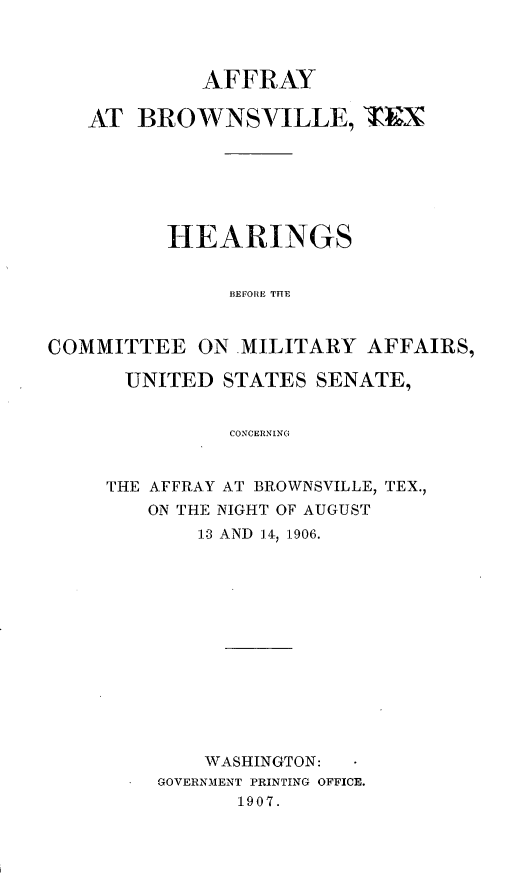 handle is hein.trials/affytx0001 and id is 1 raw text is: 


            AFFRAY

   AT BROWNSVILLE, T&N





          HEARINGS

               BEFORE THE


COMMITTEE ON .MILITARY AFFAIRS,

      UNITED STATES SENATE,

               CONCERNING


THE AFFRAY AT BROWNSVILLE, TEX.,
   ON THE NIGHT OF AUGUST
       13 AND ,4 1906.











       WASHINGTON:
    GOVERNMENT PRINTING OFFICE.
           1907.


