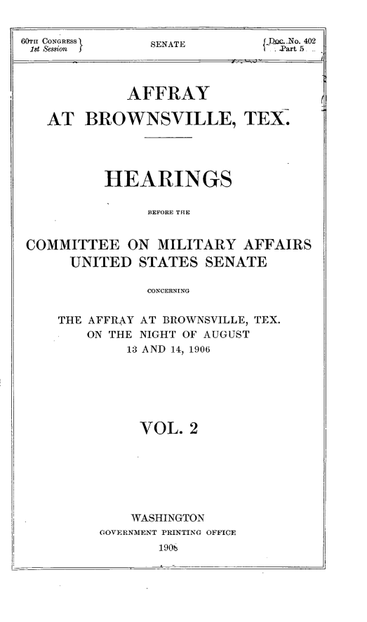 handle is hein.trials/affytx0002 and id is 1 raw text is: 

18t Session  } SENATE  .  402


            AFFRAY

   AT BROWNSVILLE, TEX.



          HEARINGS

               BEFORE THE

COMMITTEE ON MILITARY AFFAIRS

     UNITED STATES SENATE

               CONCERNING


THE AFFRAY AT BROWNSVILLE, TEX.
    ON THE NIGHT OF AUGUST
        13 AND 14, 1906





          VOL. 2





          WASHINGTON
     GOVERNMENT PRINTING OFFICE
            190Z



