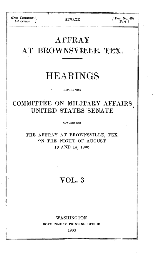 handle is hein.trials/affytx0003 and id is 1 raw text is: 

60T CONGRESS   SNTDoc. No. 402
lst Session j                i. Part 6


             A EFRAY

   AT BROWNSVILUE. TENA




          HEARINGS

               BEFORE THE

COMMITTEE ON MILITARY AFFAIRS

      UNITED STATES SENATE

               CONCERNING


THE AFFRAY AT BROWNSVILLE, TEX.
   'N THE NIGHT OF AUGUST
        13 AND 14, 1906





          YOL. 3






          WASHINGTON
     GOVERNMENT PRINTING OFFICE
            1908


I -                            -


