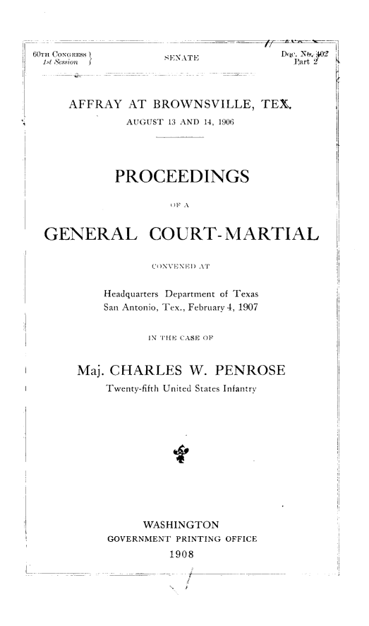 handle is hein.trials/affytx0006 and id is 1 raw text is: 



60TH CONGRESS
1st Sevion


,ENATE


D  arc. Nt,,,40)
  Part 2


    AFFRAY AT BROWNSVILLE, TEX\
            AUGUST 13 AND 14, 1906




            PROCEEDINGS

                   ()F A


GENERAL COURT- MARTIAL


                CO)NVINE) AT

         Headquarters Department of Texas
         San Antonio, Tex., February 4, 1907


                IN 'iHE CASE OF


     Maj. CHARLES W. PENROSE
         Twenty-fifth United States Infantry












               WASHINGTON
         GOVERNMENT PRINTING OFFICE
                   1908


