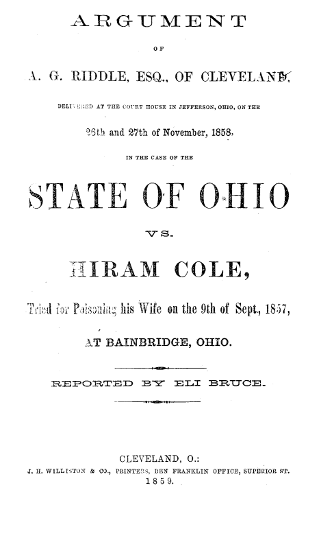 handle is hein.trials/agrid0001 and id is 1 raw text is: OF
A. G. RIDDLE, ESQ., OF CLEVELANtX
DELI', E![ED AT THE COURT HOUSE IN JEFFERSON, OHIO, ON THE
25th and 27th of November, 1858,
IN THE CASE OF THE
T ATE 0OF O0                                 0
h-IRAM COLE,
T i184  :' P, ,Li vhis Wife on the 9th of Sept,, 18.57,
,T BAINBRIDGE, OHIO.
R:EPO.2:TED      BY    2ELI BRTJCE_-
CLEVELAND, 0.:
J. II. WILLISTON 8 CO., PRINTE 'Z, BEN FRANKLIN OFFICE, SUPERIOR ST.
1859.


