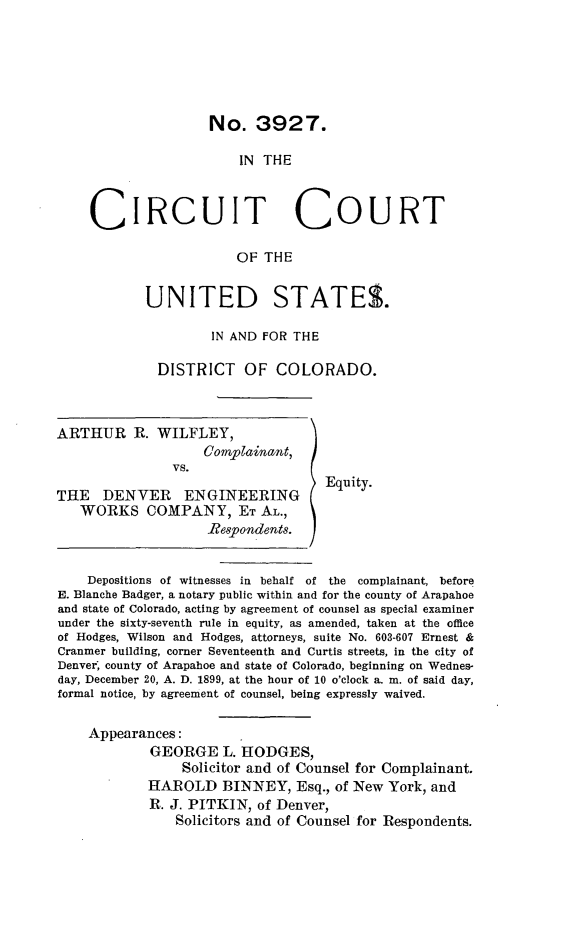 handle is hein.trials/ahrwilfy0001 and id is 1 raw text is: 






No. 3927.


                        IN THE



    CIRCUIT COURT

                       OF THE


            UNITED STATES.

                    IN AND FOR THE

             DISTRICT   OF COLORADO.



ARTHUR R. WILFLEY,
                   Comp ainant,
               vs.

THE DENVER ENGINEERING             Equity.
   WORKS COMPANY, ET AL.,
                    Respondents.


    Depositions of witnesses in behalf of the complainant, before
E. Blanche Badger, a notary public within and for the county of Arapahoe
and state of Colorado, acting by agreement of counsel as special examiner
under the sixty-seventh rule in equity, as amended, taken at the office
of Hodges, Wilson and Hodges, attorneys, suite No. 603-607 Ernest &
Cranmer building, corner Seventeenth and Curtis streets, in the city of
Denver, county of Arapahoe and state of Colorado, beginning on Wednes-
day, December 20, A. D. 1899, at the hour of 10 o'clock a. m. of said day,
formal notice, by agreement of counsel, being expressly waived.

    Appearances:
            GEORGE L. HODGES,
                Solicitor and of Counsel for Complainant.
            HAROLD BININEY, Esq., of New York, and
            R. J. PITKIN, of Denver,
               Solicitors and of Counsel for Respondents.


