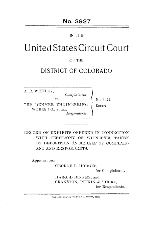 handle is hein.trials/ahrwilfy0003 and id is 1 raw text is: 



               No. 3927


                  IN THE


United States Circuit Court

                  OF THE


DISTRICT OF COLORADO


A. R. WILFLEY,


Complainant,


THlE DENVER ENG(INEERING
   WORKS (0., ET AL.,
                 Re~pondent 6.!


No. 3927.
EQui'ry.


R]ECORIJ) OF EXIh[IBITS OFFE RED IN CONNECTION
     WITH TESTIMONY OF WTITNESSES TAKEN
     BY DEPOSITION ON BEEHALF OF COMPLAIN-
     ANT, A-NJ) REl SPONDE NTS.


   Appearances:
            GEOIGE L. IOD)GE,
                            for Complainant.


1I1AAtOLI) BlN-NEY, a-nd
CRANSTON, ITlIN & -MOOREl'
                for Responidents.


tiC ISMIrx-GROOKS PRINTING CO., OENVER. COL04


