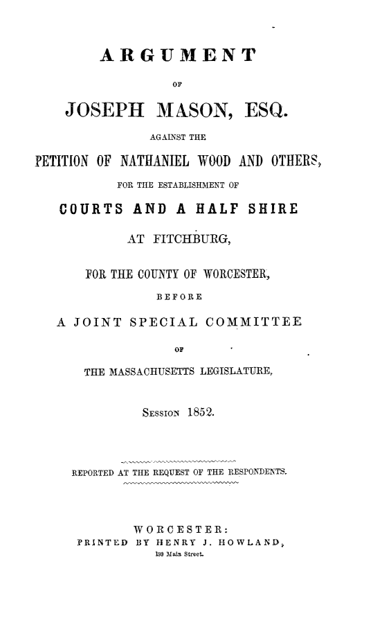 handle is hein.trials/ajmesq0001 and id is 1 raw text is: ARGUMENT
OF
JOSEPH MASON, ESQ.
AGAINST THE

PETITION OF NATHANIEL WOOD AND OTHERS,
FOR THE ESTABLISHMENT OF
COURTS AND A HALF SHIRE
AT FITCHBURG,
FOR THE COUNTY OF WORCESTER,
BEFORE
A JOINT SPECIAL COMMITTEE
OF

THE MASSACHUSETTS LEGISLATURE,
SESSION 1852.
REPORTED AT THE REQUEST OF THE RESPONDENTS.
WOR CESTER:
PRINTED BY HENRY J. HOWLAND,
199 Main Street.


