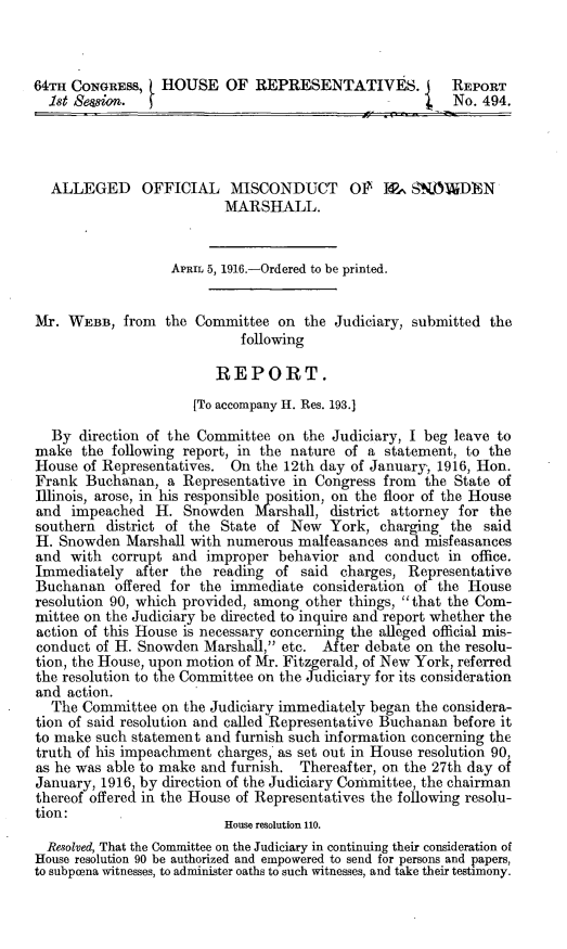 handle is hein.trials/allmissn0001 and id is 1 raw text is: 64TH CONGRESS,     HOUSE OF REPRESENTATIVES. I               REPORT
1st Sesion.    H                                         No. 494.
ALLEGED OFFICIAL MISCONDUCT O1 % , SNOADEN
MARSHALL.
APRIL 5, 1916.-Ordered to be printed.
Mr. WEBB, from the Committee on the Judiciary, submitted the
following
REPORT.
[To accompany H. Res. 193.]
By direction of the Committee on the Judiciary, I beg leave to
make the following report, in the nature of a statement, to the
House of Representatives. On the 12th day of January, 1916, Hon.
Frank Buchanan, a Representative in Congress from the State of
Illinois, arose, in his responsible position, on the floor of the House
and impeached H. Snowden Marshall, district attorney for the
southern district of the State of New York, charging the said
H. Snowden Marshall with numerous malfeasances and misfeasances
and with corrupt and improper behavior and conduct in office.
Immediately after the reading of said charges, Representative
Buchanan offered for the immediate consideration of the House
resolution 90, which provided, among other things, that the Com-
mittee on the Judiciary be directed to inquire and report whether the
action of this House is necessary concerning the alleged official mis-
conduct of H. Snowden Marshall, etc. After debate on the resolu-
tion, the House, upon motion of Mr. Fitzgerald, of New York, referred
the resolution to the Committee on the Judiciary for its consideration
and action.
The Committee on the Judiciary immediately began the considera-
tion of said resolution and called Representative Buchanan before it
to make such statement and furnish such information concerning the
truth of his impeachment charges, as set out in House resolution 90,
as he was able to make and furnish. Thereafter, on the 27th day of
January, 1916, by direction of the Judiciary Committee, the chairman
thereof offered in the House of Representatives the following resolu-
tion:
House resolution 110.
Resolved, That the Committee on the Judiciary in continuing their consideration of
House resolution 90 be authorized and empowered to send for persons and papers,
to subpoena witnesses, to administer oaths to such witnesses, and take their testimony.


