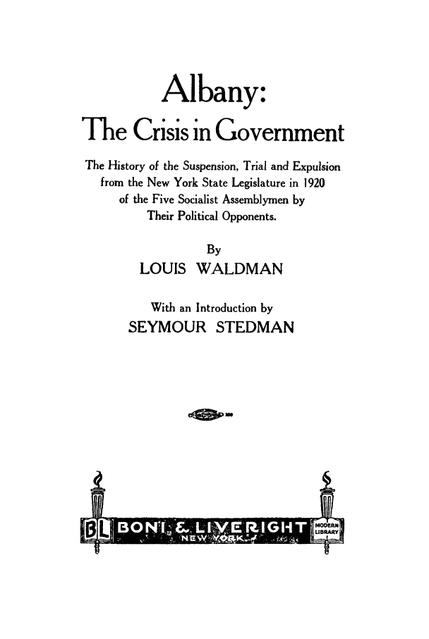 handle is hein.trials/althrnmete0001 and id is 1 raw text is: Albany:
The Crisis in Government
The History of the Suspension, Trial and Expulsion
from the New York State Legislature in 1920
of the Five Socialist Assemblymen by
Their Political Opponents.
By
LOUIS WALDMAN
With an Introduction by
SEYMOUR STEDMAN
BL  ~*MODERN


