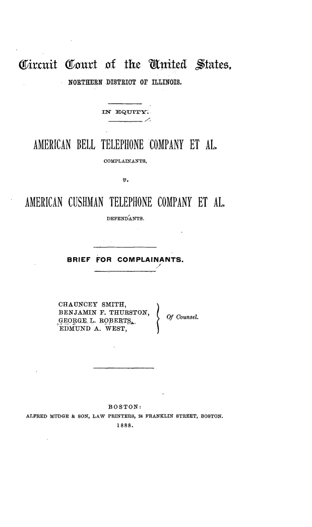handle is hein.trials/amblltel0001 and id is 1 raw text is: 






, ttjcsf


          NORTHERN DISTRIOT OF ILLINOIS.


                 IlN EQTUITY .



  AMERICAN BELL TELEPHONE COMPANY ET AL.

                  COMPLAINANTS,

                      V.


AMERICAN CUSHMAN TELEPHONE COMPANY ET AL.


DEFENDANTS.


BRIEF FOR COMPLAINANTS.
                    /


CHAUNCEY SMITH,
BENJAMIN F. THURSTON,
GEORGE- L. ROBERTS.,
EDMUND A. WEST,


Of Counsel.


                   BOSTON:
ALFRED MUDGE & SON, LAW PRINTERS, 24 FRANKLIN STREET, BOSTON.
                     1888.


(9ircnit Tourt of the 'ditj&t



