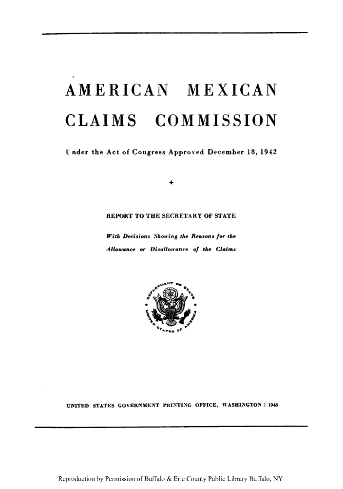 handle is hein.trials/amexco0001 and id is 1 raw text is: AMERICAN
CLAIMS C

MEXICAN
OMMISSION

Under the Act of Congress Approved December 18, 1942
REPORT TO THE SECRETARY OF STATE
fith Decisions Showing the Reasons for the
Allowance or Disallowance of the Claims

UNITED STATES GOVERNMENT PRINTING OFFICE, WVASHINGTON : 1948

Reproduction by Permission of Buffalo & Erie County Public Library Buffalo, NY


