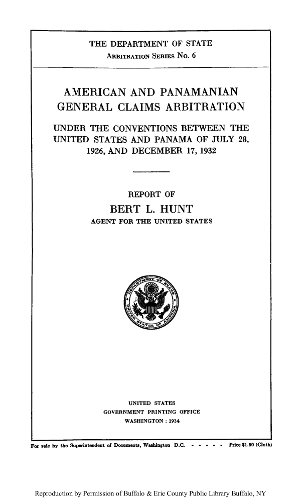 handle is hein.trials/ampage0001 and id is 1 raw text is: THE DEPARTMENT OF STATE
ARBITRATION SERIES No. 6

AMERICAN AND PANAMANIAN
GENERAL CLAIMS ARBITRATION
UNDER THE CONVENTIONS BETWEEN THE
UNITED STATES AND PANAMA OF JULY 28,
1926, AND DECEMBER 17, 1932
REPORT OF
BERT L. HUNT
AGENT FOR THE UNITED STATES

UNITED STATES
GOVERNMENT PRINTING OFFICE
WASHINGTON: 1934

For sale by the Superintendent of Documents, Washington D.C. -    - ----     Price $1.50 (Cloth)

Reproduction by Permission of Buffalo & Erie County Public Library Buffalo, NY


