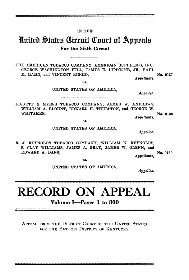 handle is hein.trials/amtobac0002 and id is 1 raw text is: IN THE
11uitch Aftatea Girruit Gaurt of Appeals
For the Sixth Circuit
THE AMERICAN TOBACCO COMPANY, AMERICAN SUPPLIERS, INC.,
GEORGE WASHINGTON HILL, JAMES E. LIPSCOMB, JR., PAUL
M. HAHN, and VINCENT RIGGIO,
Appellants,

8.
UNITED STATES OF AMERICA,

No. 9137

Appellee.

LIGGETT & MYERS TOBACCO COMPANY, JAMES W. ANDREWS,
WILLIAM A. BLOUNT, EDWARD H. THURSTON, and GEORGE W.
WHITAKER,
Appellants,

USO.
UNITED STATES OF AMERICA,

No. 9138

Appellee.

R. J. REYNOLDS TOBACCO COMPANY, WILLIAM N.
S. CLAY WILLIAMS, JAMES A. GRAY, JAMES W.
EDWARD A. DARR,
USO.
UNITED STATES OF AMERICA,

REYNOLDS,
GLENN, and
Appellants,
Appellee.

RECORD ON APPEAL
Volume I-Pages I to 800
APPEAL FROM THE DISTRICT COURT OF THE UNITED STATES
FOR THE EASTERN DISTRICT oF KENTUCKY

No. 9139


