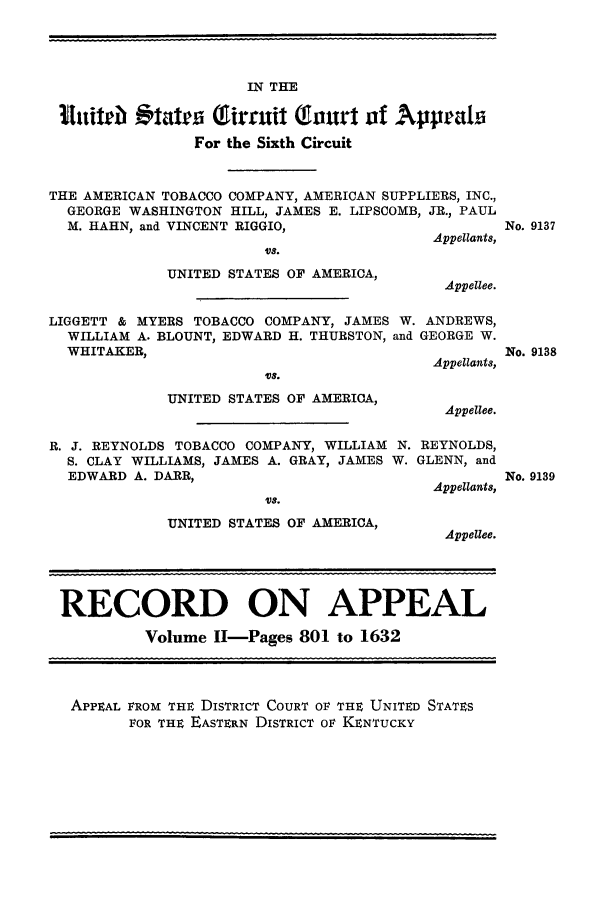 handle is hein.trials/amtobac0003 and id is 1 raw text is: IN THE
1ifutl tatdra (irmuit Gaourt of Appeala
For the Sixth Circuit
THE AMERICAN TOBACCO COMPANY, AMERICAN SUPPLIERS, INC.,
GEORGE WASHINGTON HILL, JAMES E. LIPSCOMB, JR., PAUL
M. HAHN, and VINCENT RIGGIO,
Appellants,

UT S.
UNITED STATES OF AMERICA,

No. 9137

Appellee.

LIGGETT & MYERS TOBACCO COMPANY, JAMES W. ANDREWS,
WILLIAM A. BLOUNT, EDWARD H. THURSTON, and GEORGE W.
WHITAKER,
Appellants,
'Vs.
UNITED STATES OF AMERICA,
Appellee.

No. 9138

R. J. REYNOLDS TOBACCO COMPANY, WILLIAM N.
S. CLAY WILLIAMS, JAMES A. GRAY, JAMES W.
EDWARD A. DARR,
UT8.
UNITED STATES OF AMERICA,

REYNOLDS,
GLENN, and
Appellants,
Appellee.

RECORD ON APPEAL
Volume II-Pages 801 to 1632
APPEAL FROM THE DISTRICT COURT OF THE UNITED STATES
FOR THE EASTERN DISTRICT oF KENTUCKY

No. 9139


