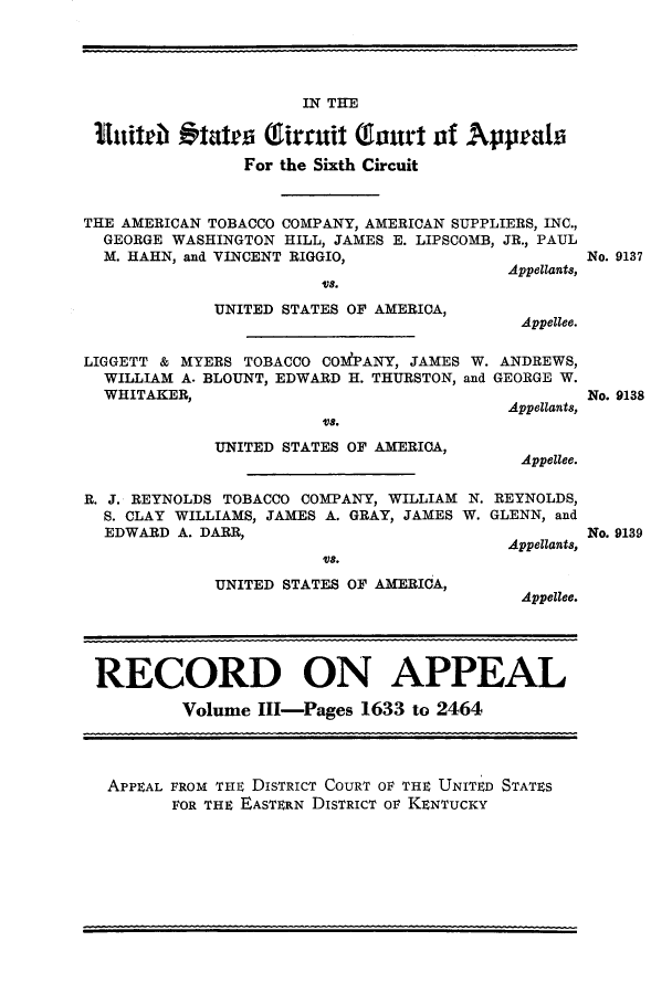 handle is hein.trials/amtobac0004 and id is 1 raw text is: IN THE
Eithb Otatea Gfirmuit Twast of Appealfi
For the Sixth Circuit
THE AMERICAN TOBACCO COMPANY, AMERICAN SUPPLIERS, INC.,
GEORGE WASHINGTON HILL, JAMES E. LIPSCOMB, JR., PAUL
M. HAHN, and VINCENT RIGGIO,
Appellants,

Vs.
UNITED STATES OF AMERICA,

No. 9137

Appellee.

LIGGETT & MYERS TOBACCO COdPANY, JAMES W. ANDREWS,
WILLIAM A. BLOUNT, EDWARD H. THURSTON, and GEORGE W.
WHITAKER,                               Appellants,

U E a.
UNITED STATES OF AMERICA,

Appellee.

R. J. REYNOLDS TOBACCO COMPANY, WILLIAM N. REYNOLDS,
S. CLAY WILLIAMS, JAMES A. GRAY, JAMES W. GLENN, and
EDWARD A. DARR,

Us.
UNITED STATES OF AMERICA,

Appellants,
Appellee.

RECORD ON APPEAL
Volume IlI-Pages 1633 to 2464
APPEAL FROM THE DISTRICT COURT OF THE UNITED STATES
FOR THE EASTERN DISTRICT OF KENTUCKY

No. 9138

No. 9139


