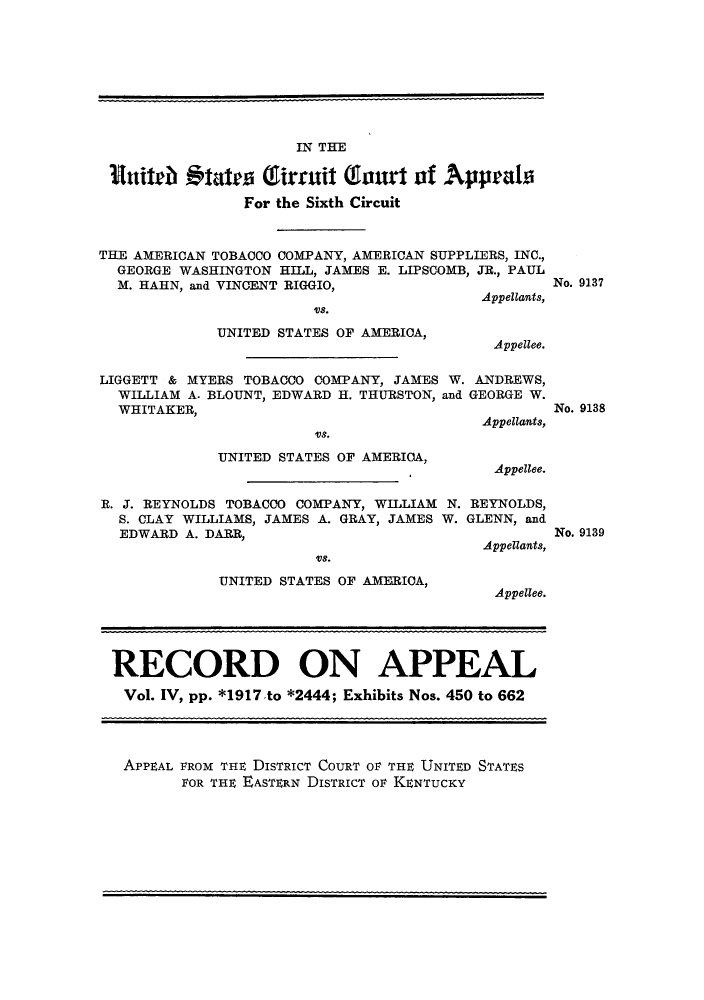 handle is hein.trials/amtobac0013 and id is 1 raw text is: IN THE
nuith 19tates Tirruit Taut of Apprals
For the Sixth Circuit
THE AMERICAN TOBACCO COMPANY, AMERICAN SUPPLIERS, INC.,
GEORGE WASHINGTON HILL, JAMES E. LIPSCOMB, JR., PAUL
M. HAHN, and VINCENT RIGGIO,
Appellants,

USO.
UNITED STATES OF AMERICA,

No. 9137

Appellee.

LIGGETT & MYERS TOBACCO COMPANY, JAMES W. ANDREWS,
WILLIAM A. BLOUNT, EDWARD H. THURSTON, and GEORGE W.
WHITAKER,
W T E              Appellants,
UNITED STATES OF AMERICA,
Appellee.

No. 9138

R. J. REYNOLDS TOBACCO COMPANY, WILLIAM N.
S. CLAY WILLIAMS, JAMES A. GRAY, JAMES W.
EDWARD A. DARR,
VS.
UNITED STATES OF AMERICA,

REYNOLDS,
GLENN, and
Appellants,
Appellee.

RECORD ON APPEAL
Vol. IV, pp. *1917 to *2444; Exhibits Nos. 450 to 662
APPEAL FROM THE DISTRICT COURT OF THE UNITED STATES
FOR THE EASTERN DISTRICT OF KENTUCKY

No. 9139


