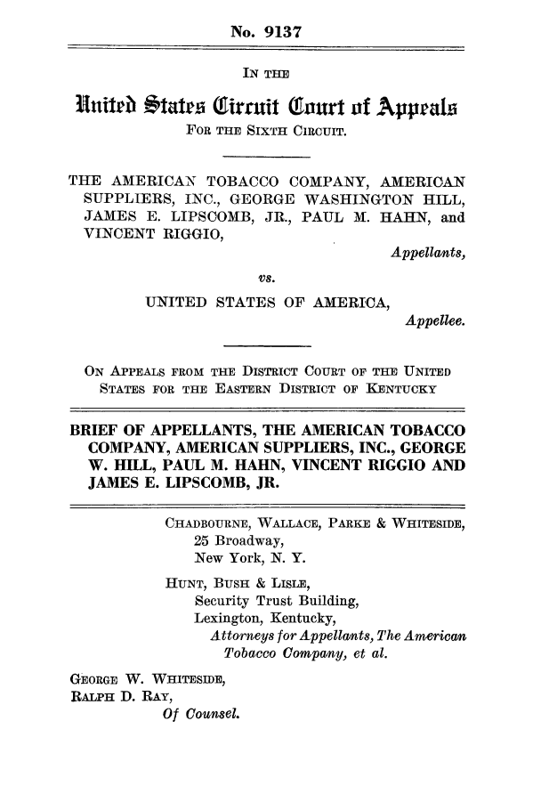 handle is hein.trials/amtobac0016 and id is 1 raw text is: No. 9137
IN THE
Hnittlb 11tatrai Tianit Taurt of Appeala
FOR THE SIXTH CIRCUIT.
THE AMERICAN TOBACCO COMPANY, AMERICAN
SUPPLIERS, INC., GEORGE WASHINGTON HILL,
JAMES E. LIPSCOMB, JR., PAUL M. HAHN, and
VINCENT RIGGIO,
Appellants,
UNITED STATES OF AMERICA,
Appellee.
ON APPEALS FROM THE DISTRICT COURT OF THE UNITED
STATES FOR THE EASTERN DISTRICT OF KENTUCKY
BRIEF OF APPELLANTS, THE AMERICAN TOBACCO
COMPANY, AMERICAN SUPPLIERS, INC., GEORGE
W. HILL, PAUL M. HAHN, VINCENT RIGGIO AND
JAMES E. LIPSCOMB, JR.
CHADBOURNE, WALLACE, PARKE & WHITESIDE,
25 Broadway,
New York, N. Y.
HUNT, BUSH & LISLE,
Security Trust Building,
Lexington, Kentucky,
Attorneys for Appellants, The American
Tobacco Company, et al.
GEORGE W. WHITESIDE,
RALPH D. RAY,
Of Counsel.


